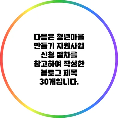 다음은 청년마을 만들기 지원사업 신청 절차를 참고하여 작성한 블로그 제목 30개입니다.