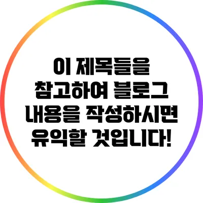 이 제목들을 참고하여 블로그 내용을 작성하시면 유익할 것입니다!