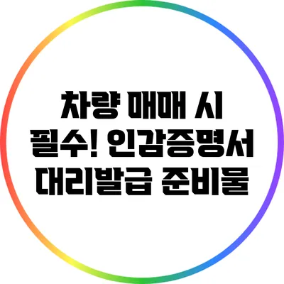 차량 매매 시 필수! 인감증명서 대리발급 준비물