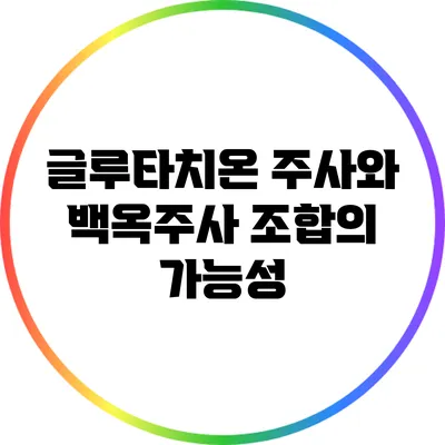 글루타치온 주사와 백옥주사: 조합의 가능성
