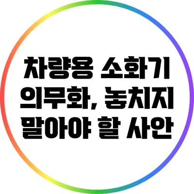 차량용 소화기 의무화, 놓치지 말아야 할 사안