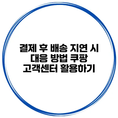 결제 후 배송 지연 시 대응 방법 쿠팡 고객센터 활용하기