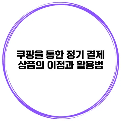 쿠팡을 통한 정기 결제 상품의 이점과 활용법